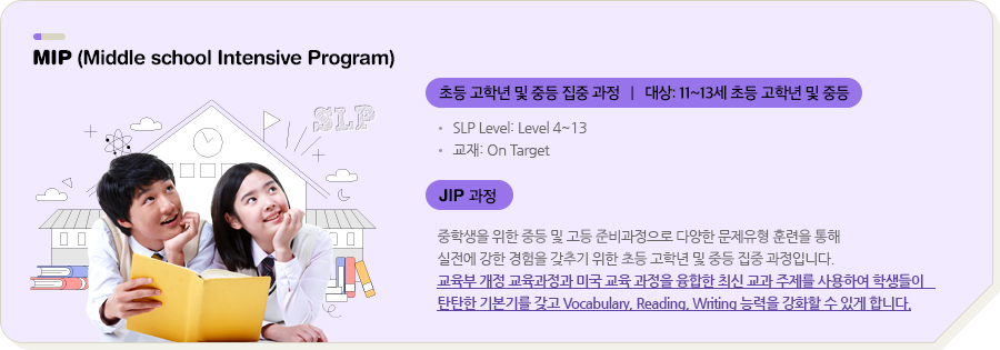 MIP (Middle school Intensive Program) 초등 고학년 및 중등 집중 과정   |   대상: 11~13세 초등 고학년 및 중등 SLP Level: Level 4~13 교재: On Target JIP 과정 중학생을 위한 중등 및 고등 준비과정으로 다양한 문제유형 훈련을 통해 실전에 강한 경험을 갖추기 위한 초등 고학년 및 중등 집중 과정입니다. 교육부 개정 교육과정과 미국 교육 과정을 융합한 최신 교과 주제를 사용하여 학생들이 탄탄한 기본기를 갖고 Vocabulary, Reading, Writing 능력을 강화할 수 있게 합니다.