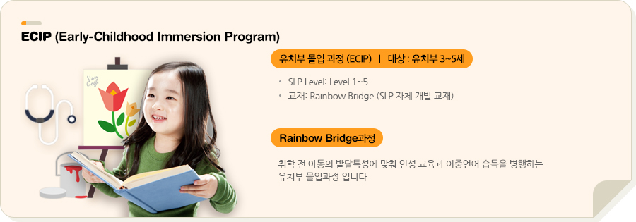 ECIP (Early-Childhood Immersion Program) 유치부 몰입 과정(Apple Juice)   |   대상 : 3~5세 유치부 SLP Level: Level 1~1.5 교재: Rainbow Bridge SLP 자체 개발 교재) Rainbow Bridge과정 취학 전 아동의 발달특성에 맞춰 인성 교육과 이중언어 습득을 병행하는 유치부 몰입과정 입니다.