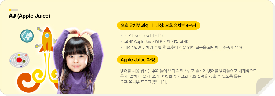 AJ (Apple Juice) 오후 유치부 과정  |  대상: 오후 유치부 4~5세 SLP Level: Level 1~1.5 교재: Apple Juice (SLP 자체 개발 교재) 대상: 일반 유치원 수업 후 오후에 전문 영어 교육을 희망하는 4~5세 유아  Apple Juice 영어를 처음 접하는 유아들이 보다 자연스럽고 즐겁게 영어를 받아들이고 체계적으로 듣기, 말하기, 읽기, 쓰기 및 창의적 사고의 기초 실력을 갖출 수 있도록 돕는 오후 유치부 프로그램입니다. 