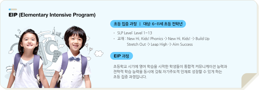 EIP (Elementary Intensive Program) 초등 집중 과정   |   대상: 6~11세 초등 전학년 SLP Level: Level 1~13 교재 : Stretch Out -> Leap High -> Aim Success (전체 SLP 자체 개발 교재) EIP 과정 초등학교 시기에 영어 학습을 시작한 학생들이 통합적 커뮤니케이션 능력과 전략적 학습 능력을 동시에 갖춰 자기주도적 인재로 성장할 수 있게 하는 초등 집중 과정입니다.